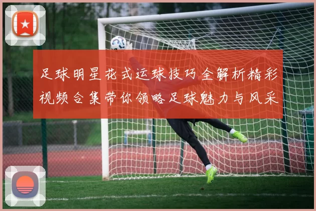足球明星花式运球技巧全解析精彩视频合集带你领略足球魅力与风采