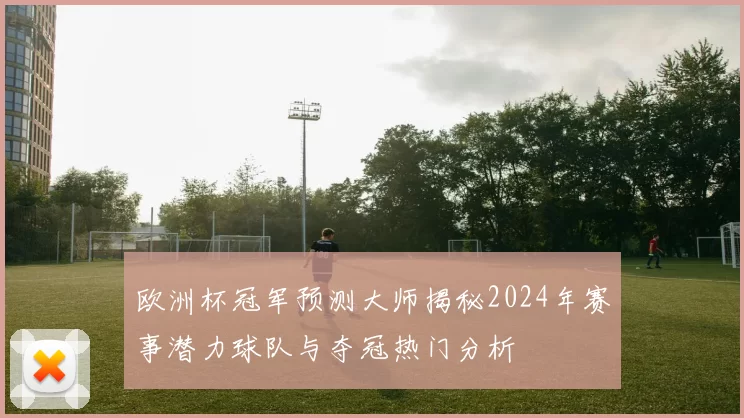 欧洲杯冠军预测大师揭秘2024年赛事潜力球队与夺冠热门分析