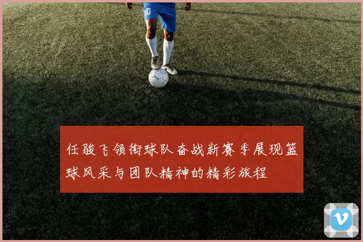 任骏飞领衔球队奋战新赛季展现篮球风采与团队精神的精彩旅程