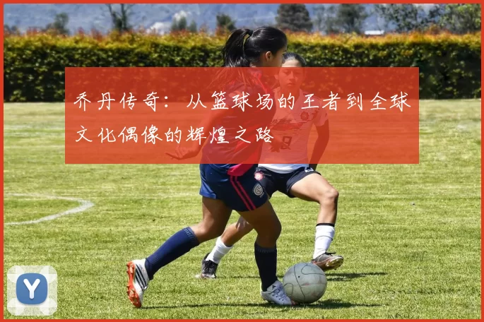 乔丹传奇：从篮球场的王者到全球文化偶像的辉煌之路