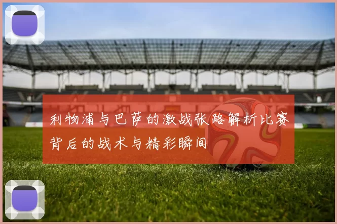 利物浦与巴萨的激战张路解析比赛背后的战术与精彩瞬间