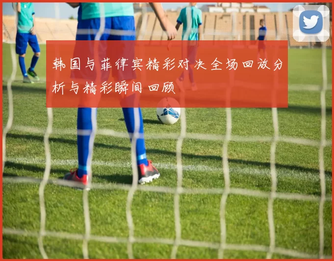 韩国与菲律宾精彩对决全场回放分析与精彩瞬间回顾