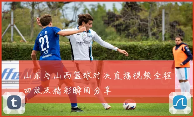 山东与山西篮球对决直播视频全程回放及精彩瞬间分享