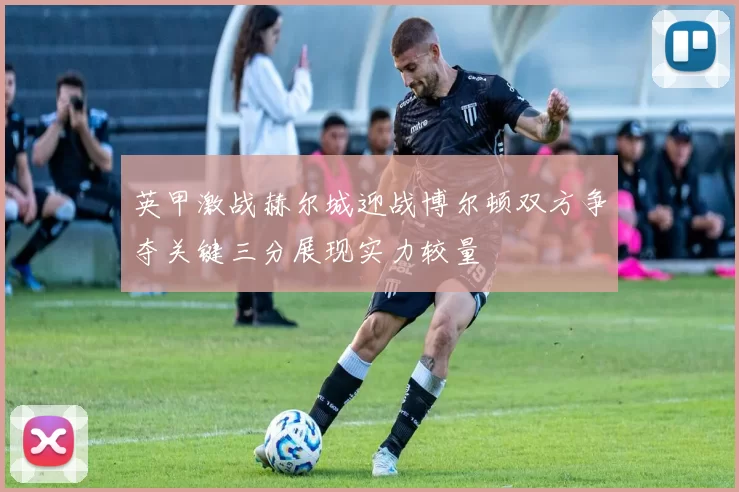 英甲激战赫尔城迎战博尔顿双方争夺关键三分展现实力较量