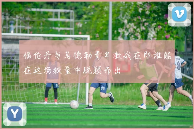 福伦丹与乌德勒青年激战在即谁能在这场较量中脱颖而出