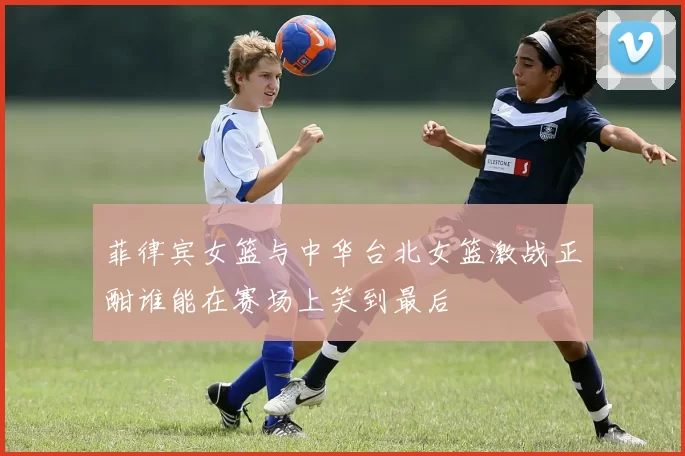 菲律宾女篮与中华台北女篮激战正酣谁能在赛场上笑到最后