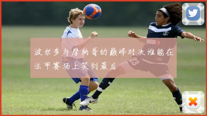 波尔多与摩纳哥的巅峰对决谁能在法甲赛场上笑到最后