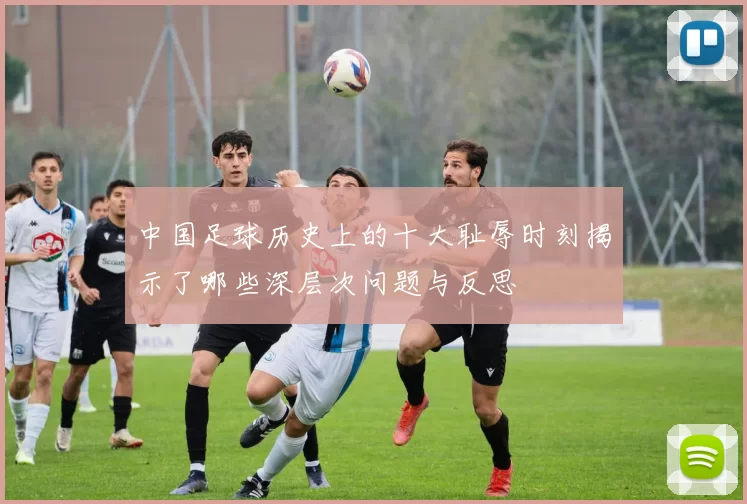 中国足球历史上的十大耻辱时刻揭示了哪些深层次问题与反思