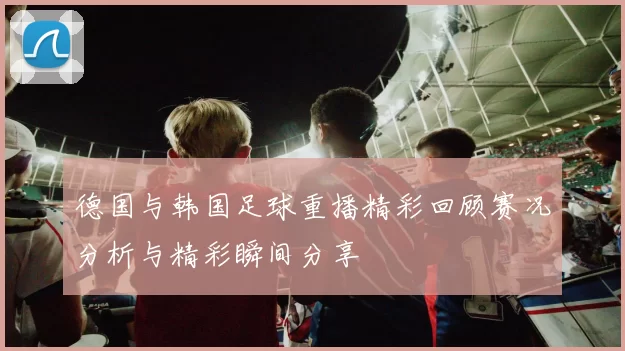 德国与韩国足球重播精彩回顾赛况分析与精彩瞬间分享